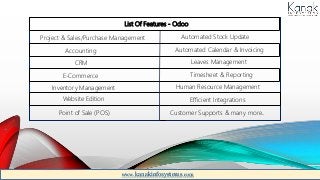 List Of Features - Odoo
Project & Sales/Purchase Management
Accounting
CRM
E-Commerce
Inventory Management
Website Edition
Point of Sale (POS)
Automated Stock Update
Automated Calendar & Invoicing
Leaves Management
Timesheet & Reporting
Human Resource Management
Efficient Integrations
Customer Supports & many more..
www.kanakinfosystems.com
 