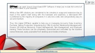 ERPNext is an open source cloud-based ERP Software. It helps you to take full control of
the actions taken in your business.
While a few ERP solutions are considered to be complex in usage and expensive due to
input in the system itself along with the hardware and expertise, a web-based ERP
is preferred by the majority of companies. It is also less costly and comparatively easy to
use and maintain.
Thus, this makes ERPNext capable to help you in managing Accounts, Data, Inventory,
Purchase, Selling, Production, Manufacturing, CRM (Customer Relationship Management),
Finance, HR (Human Resource), Project Management, Task Management, and Employee
training. These functions can be completely customized and controlled by the business
owner. Moreover, easily accessible from desktop and mobiles interfaces.
www.kanakinfosystems.com
 