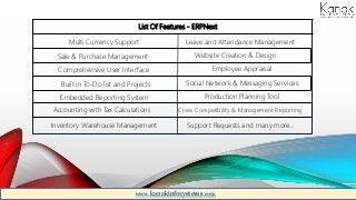 List Of Features - ERPNext
Multi Currency Support
Sale & Purchase Management
Comprehensive User Interface
Built in To-Do list and Projects
Embedded Reporting System
Accounting with Tax Calculations
Inventory Warehouse Management
Leave and Attendance Management
Website Creation & Design
Employee Appraisal
Social Network & Messaging Services
Production Planning Tool
Cross Compatibility & Management Reporting
Support Requests and many more...
www.kanakinfosystems.com
 