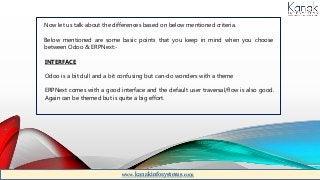 Now let us talk about the differences based on below mentioned criteria.
Below mentioned are some basic points that you keep in mind when you choose
between Odoo & ERPNext:-
INTERFACE
Odoo is a bit dull and a bit confusing but can-do wonders with a theme
ERPNext comes with a good interface and the default user traversal/flow is also good.
Again can be themed but is quite a big effort.
www.kanakinfosystems.com
 