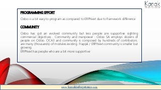 PROGRAMMING EFFORT
Odoo is a bit easy to program as compared to ERPNext due to framework difference
COMMUNITY
Odoo has got an evolved community but less people are supportive sighting
commercial objectives . Community and manpower : Odoo SA employs dozens of
people on Odoo. OCA3 and community is composed by hundreds of contributors.
are many (thousands) of modules existing. Frappé / ERPNext community is smaller but
growing.
ERPNext has people who are a bit more supportive
www.kanakinfosystems.com
 