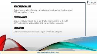 ADDONS/MODULES
Odoo has got a lot of addons already developed and can be leveraged
ERPnext has less of them
PERFORMANCE
Odoo is heavier though there are drastic improvements in the v13
ERPNext is lighter and runs fast and consumes less resources
MIGRATION
Odoo never releases migration scripts. ERPNext is all open
www.kanakinfosystems.com
 