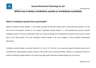 Aasraw Biochemical Technology Co.,ltd
www.aasraw.com
king@aasraw.com
Which one is better, trenbolone acetate or trenbolone enanthate
What is Trenbolone Acetate (Tren ace) Powder?
AASraw Trenbolone Acetate Powder is a man-made injectable steroid that’s widely used in many veterinary products. It’s also
one of the most powerful steroids on the market. Trenbolone Acetate Powder is a 19-nortestosterone (19-nor) anabolic
androgenic steroid. The 19-nor classification refers to a structural change of the testosterone hormone in that it lacks a carbon
atom at the 19th position. This puts Trenbolone Acetate Powder in the same category as Deca Durabolin (Nandrolone
Decanoate).
Trenbolone Acetate Powder, commonly referred to as ‘Tren A’ or ‘Tren Ace’, is an extremely powerful anabolic steroid and is
considered the single greatest anabolic steroid by many performance enhancing athletes. AASraw is a professional factory to
produce Trenbolone Acetate Powder. If you want to buy high quality Trenbolone Acetate Powder, you can be here.
 