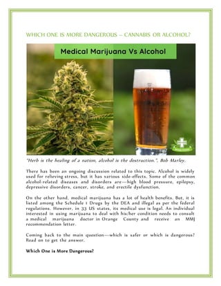 WHICH ONE IS MORE DANGEROUS – CANNABIS OR ALCOHOL?
“Herb is the healing of a nation, alcohol is the destruction.”, Bob Marley.
There has been an ongoing discussion related to this topic. Alcohol is widely
used for relieving stress, but it has various side-effects. Some of the common
alcohol-related diseases and disorders are—high blood pressure, epilepsy,
depressive disorders, cancer, stroke, and erectile dysfunction.
On the other hand, medical marijuana has a lot of health benefits. But, it is
listed among the Schedule 1 Drugs by the DEA and illegal as per the federal
regulations. However, in 33 US states, its medical use is legal. An individual
interested in using marijuana to deal with his/her condition needs to consult
a medical marijuana doctor in Orange County and receive an MMJ
recommendation letter.
Coming back to the main question—which is safer or which is dangerous?
Read on to get the answer.
Which One is More Dangerous?
 