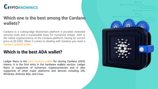 Which one is the best among the Cardano
wallets?
Cardano is a cutting-edge blockchain platform it provides extended
security tools and a sustainable base for numerous DApps. ADA is
the native cryptocurrency of the Cardano platform, having its current
price at $0.3302. When it comes to dealing with Cardano you need a
Cardano android wallet.
Which is the best ADA wallet?
Ledger Nano is the best Cardano wallet for storing Cardano (ADA)
tokens. It is the first entry in the hardware wallets section. Ledger
Nano is supportive of numerous cryptocurrencies and is also
supportive of other major platforms and devices including iOS,
Windows, Android, Mac, and Linux.
 