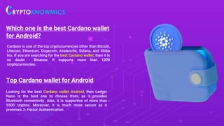 Which one is the best Cardano wallet
for Android?
Cardano is one of the top cryptocurrencies other than Bitcoin,
Litecoin, Ethereum, Dogecoin, Avalanche, Solana, and Shiba
Inu. If you are searching for the best Cardano wallet, then it is
no doubt - Binance. It supports more than 1000
cryptocurrencies.
Top Cardano wallet for Android
Looking for the best Cardano wallet Android, then Ledger
Nano is the best one to choose from, as it provides
Bluetooth connectivity. Also, it is supportive of more than
5500 cryptos. Moreover, it is much more secure as it
promises 2- Factor Authentication.
 