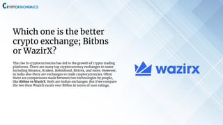 Which one is the better
crypto exchange; Bitbns
or WazirX?
The rise in cryptocurrencies has led to the growth of crypto trading
platforms. There are many top cryptocurrency exchanges to name
including Binance, Kraken, Robinhood, Bittrex, and more. However,
in India also there are exchanges to trade cryptocurrencies. Often
there are comparisons made between two technologies by people,
like Bitbns vs WazirX. Both are Indian exchanges. But if we compare
the two then WazirX excels over Bitbns in terms of user ratings.
 