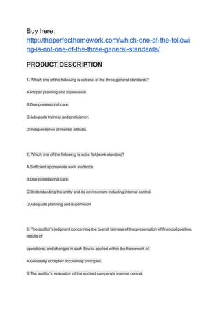 Buy here:
http://theperfecthomework.com/which-one-of-the-followi
ng-is-not-one-of-the-three-general-standards/
PRODUCT DESCRIPTION
1. Which one of the following is not one of the three general standards?
A Proper planning and supervision.
B Due professional care.
C Adequate training and proficiency.
D Independence of mental attitude.
2. Which one of the following is not a fieldwork standard?
A Sufficient appropriate audit evidence.
B Due professional care.
C Understanding the entity and its environment including internal control.
D Adequate planning and supervision
3. The auditor's judgment concerning the overall fairness of the presentation of financial position,
results of
operations, and changes in cash flow is applied within the framework of:
A Generally accepted accounting principles.
B The auditor's evaluation of the audited company's internal control.
 