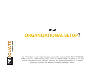 WHAT

     ORGANIZATIONAL SETUP?


 Any information, views or expressions contained in this presentation is that of PREQUATE
CONSULTING and is intended only for the person or entity to which it is addressed and may
  contain confidential and/or privileged material. This information will need to be read in
             preferably in conjunction with discussions on the subject matter.
 