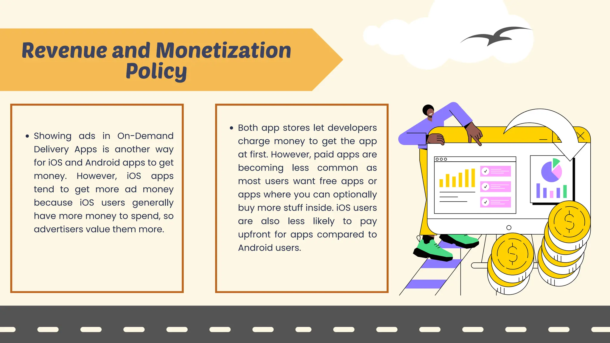 Both app stores let developers
charge money to get the app
at first. However, paid apps are
becoming less common as
most users want free apps or
apps where you can optionally
buy more stuff inside. iOS users
are also less likely to pay
upfront for apps compared to
Android users.
Revenue and Monetization
Policy
Showing ads in On-Demand
Delivery Apps is another way
for iOS and Android apps to get
money. However, iOS apps
tend to get more ad money
because iOS users generally
have more money to spend, so
advertisers value them more.
 
