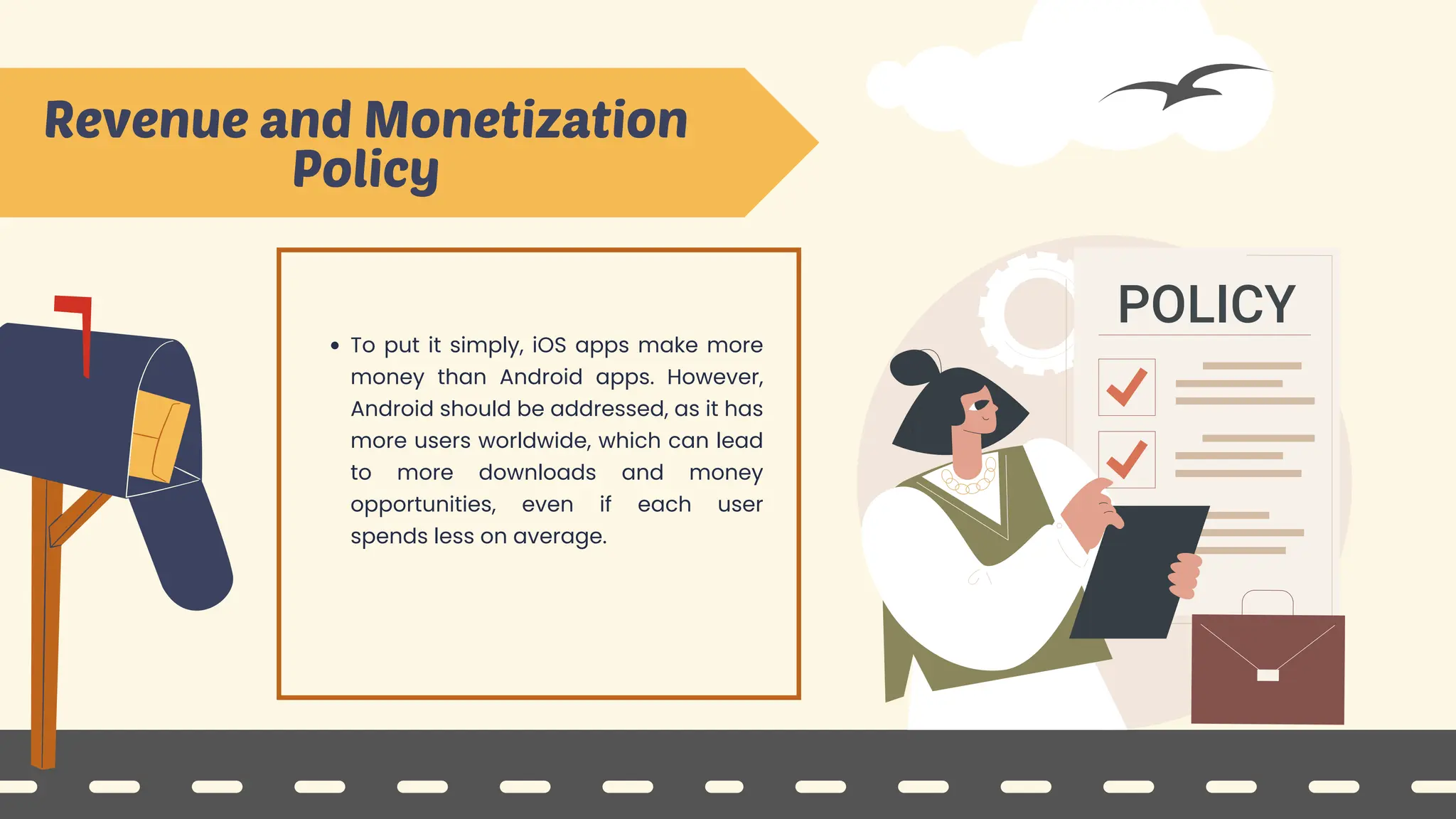 Revenue and Monetization
Policy
To put it simply, iOS apps make more
money than Android apps. However,
Android should be addressed, as it has
more users worldwide, which can lead
to more downloads and money
opportunities, even if each user
spends less on average.
 