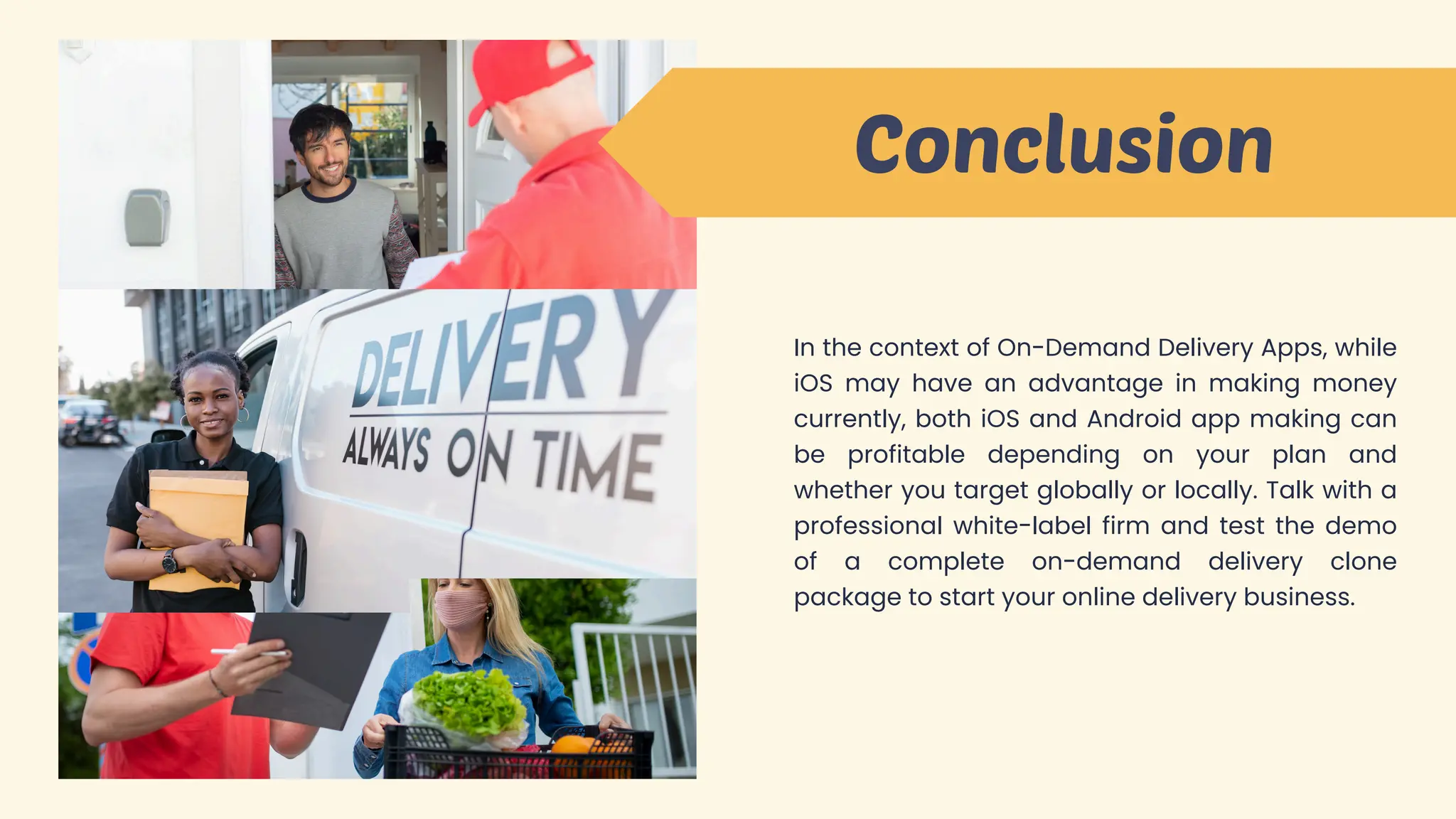 Conclusion
In the context of On-Demand Delivery Apps, while
iOS may have an advantage in making money
currently, both iOS and Android app making can
be profitable depending on your plan and
whether you target globally or locally. Talk with a
professional white-label firm and test the demo
of a complete on-demand delivery clone
package to start your online delivery business.
 