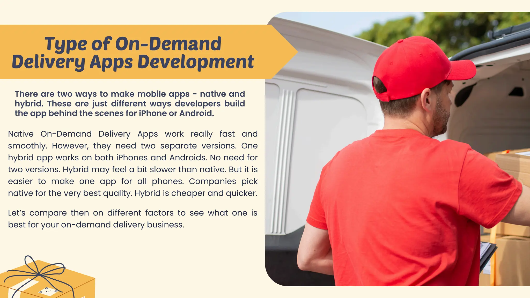 Type of On-Demand
Delivery Apps Development
There are two ways to make mobile apps - native and
hybrid. These are just different ways developers build
the app behind the scenes for iPhone or Android.
Native On-Demand Delivery Apps work really fast and
smoothly. However, they need two separate versions. One
hybrid app works on both iPhones and Androids. No need for
two versions. Hybrid may feel a bit slower than native. But it is
easier to make one app for all phones. Companies pick
native for the very best quality. Hybrid is cheaper and quicker.
Let’s compare then on different factors to see what one is
best for your on-demand delivery business.
 