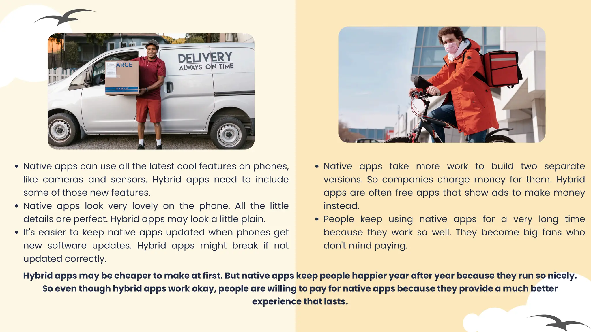 Native apps can use all the latest cool features on phones,
like cameras and sensors. Hybrid apps need to include
some of those new features.
Native apps look very lovely on the phone. All the little
details are perfect. Hybrid apps may look a little plain.
It's easier to keep native apps updated when phones get
new software updates. Hybrid apps might break if not
updated correctly.
Native apps take more work to build two separate
versions. So companies charge money for them. Hybrid
apps are often free apps that show ads to make money
instead.
People keep using native apps for a very long time
because they work so well. They become big fans who
don't mind paying.
Hybrid apps may be cheaper to make at first. But native apps keep people happier year after year because they run so nicely.
So even though hybrid apps work okay, people are willing to pay for native apps because they provide a much better
experience that lasts.
 