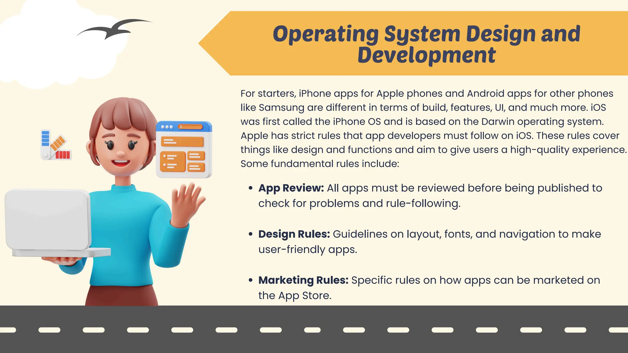 Operating System Design and
Development
For starters, iPhone apps for Apple phones and Android apps for other phones
like Samsung are different in terms of build, features, UI, and much more. iOS
was first called the iPhone OS and is based on the Darwin operating system.
Apple has strict rules that app developers must follow on iOS. These rules cover
things like design and functions and aim to give users a high-quality experience.
Some fundamental rules include:
App Review: All apps must be reviewed before being published to
check for problems and rule-following.
Design Rules: Guidelines on layout, fonts, and navigation to make
user-friendly apps.
Marketing Rules: Specific rules on how apps can be marketed on
the App Store.
 
