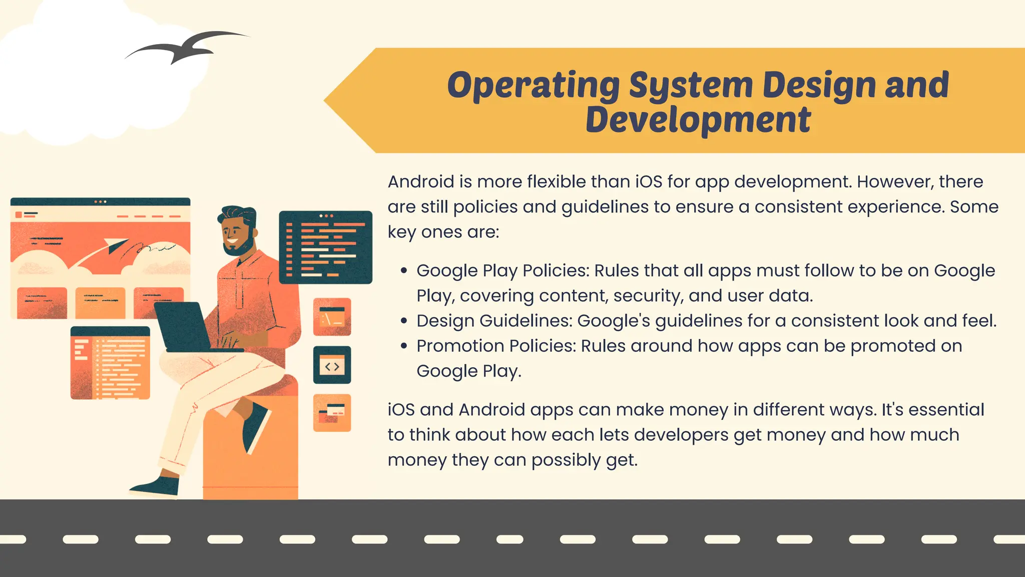 Android is more flexible than iOS for app development. However, there
are still policies and guidelines to ensure a consistent experience. Some
key ones are:
Google Play Policies: Rules that all apps must follow to be on Google
Play, covering content, security, and user data.
Design Guidelines: Google's guidelines for a consistent look and feel.
Promotion Policies: Rules around how apps can be promoted on
Google Play.
iOS and Android apps can make money in different ways. It's essential
to think about how each lets developers get money and how much
money they can possibly get.
Operating System Design and
Development
 