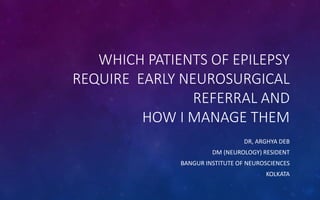 WHICH PATIENTS OF EPILEPSY
REQUIRE EARLY NEUROSURGICAL
REFERRAL AND
HOW I MANAGE THEM
DR, ARGHYA DEB
DM (NEUROLOGY) RESIDENT
BANGUR INSTITUTE OF NEUROSCIENCES
KOLKATA
 