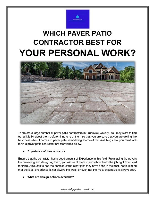 www.hedgepethremodel.com
WHICH PAVER PATIO
CONTRACTOR BEST FOR
YOUR PERSONAL WORK?
There are a large number of paver patio contractors in Brunswick County. You may want to find
out a little bit about them before hiring one of them so that you are sure that you are getting the
best Beal when it comes to paver patio remodeling. Some of the vital things that you must look
for in a paver patio contractor are mentioned below.
● Experience of the contractor
Ensure that the contractor has a good amount of Experience in this field. From laying the pavers
to connecting and designing them, you will want them to know how to do the job right from start
to finish. Also, ask to see the portfolio of the other jobs they have done in the past. Keep in mind
that the least experience is not always the worst or even nor the most expensive is always best.
● What are design options available?
 