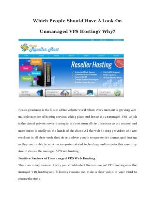 Which People Should Have A Look On
Unmanaged VPS Hosting? Why?
Hosting business is the future of the website world where every moment is growing with
multiple number of hosting services taking place and hence the unmanaged VPS which
is the virtual private server hosting is the best from all the directions as the control and
mechanism is totally on the hands of the client. All the web hosting providers who are
excellent in all their work they do not advise people to operate the unmanaged hosting
as they are unable to work on computer related technology and hence in this case they
should choose the managed VPS web hosting.
Positive Factors of Unmanaged VPS Web Hosting
There are many reasons of why you should select the unmanaged VPS hosting over the
managed VPS hosting and following reasons can make a clear vision in your mind to
choose the right.
 