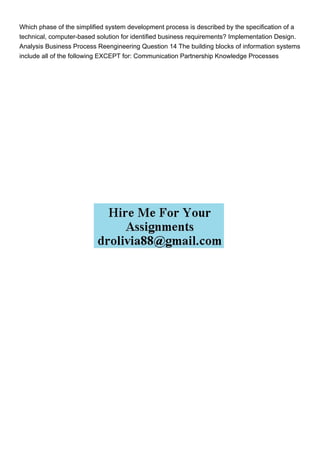 Which phase of the simplified system development process is described by the specification of a
technical, computer-based solution for identified business requirements? Implementation Design.
Analysis Business Process Reengineering Question 14 The building blocks of information systems
include all of the following EXCEPT for: Communication Partnership Knowledge Processes
 