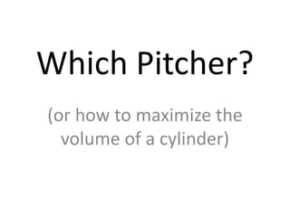 Which Pitcher? (or how to maximize the volume of a cylinder) 