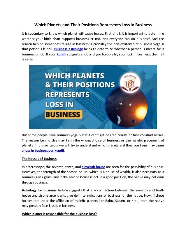 Which Planets and Their Positions Represents Loss in Business
It is secondary to know which planet will cause losses. First of all, it is important to determine
whether your birth chart supports business or not. Not everyone can do business! And the
reason behind someone’s failure in business is probably the non-existence of business yoga in
that person’s kundli. Business astrology helps to determine whether a person is meant for a
business or job. If your kundli suggests a job and you forcibly try your luck in business, then fall
is certain!
But some people have business yoga but still can’t get desired results or face constant losses.
The reason behind this may lie in the wrong choice of business or the malefic placement of
planets. In this write-up, we will try to understand which planets and their positions may cause
a loss in business per kundli.
The houses of business
In a horoscope, the seventh, tenth, and eleventh house are seen for the possibility of business.
However, the strength of the second house, which is a house of wealth, is also necessary as a
business gives gains, and if the second house is not in a good position, the native may not earn
through business.
Astrology for business failure suggests that any connection between the seventh and tenth
house and strong ascendants give definite indications of business for the native. Now, if these
houses are under the affliction of malefic planets like Rahu, Saturn, or Ketu, then the native
may possibly face losses in business.
Which planet is responsible for the business loss?
 