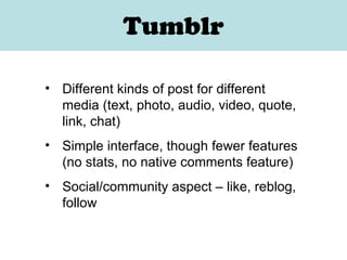 Tumblr Different kinds of post for different media (text, photo, audio, video, quote, link, chat) Simple interface, though fewer features (no stats, no native comments feature) Social/community aspect – like, reblog, follow 