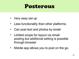 Posterous Very easy set up  Less functionality than other platforms. Can post text and photos by email Limited scope for layout via email posting but additional editing is possible through browser Mobile app allows you to post on the go.  