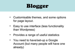 Blogger Customisable themes, and some options for page layout. Easy to use interface (less functionality than Wordpress) Provides a range of useful statistics You need to have/set-up a Google Account (but many people will have one already) 