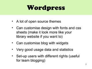 Wordpress A lot of open source themes  Can customise design with fonts and css sheets (make it look more like your library website if you want to) Can customise blog with widgets Very good usage data and statistics Set-up users with different rights (useful for team blogging) 