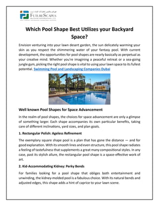 Which Pool Shape Best Utilizes your Backyard
Space?
Envision venturing into your lawn desert garden, the sun delicately warming your
skin as you respect the shimmering water of your fantasy pool. With current
development, the opportunities for pool shapes are nearly basically as perpetual as
your creative mind. Whether you're imagining a peaceful retreat or a sea-going
jungle gym, picking the right pool shape is vital to using your lawn space to its fullest
potential. Swimming Pool and Landscaping Companies Dubai
Well known Pool Shapes for Space Advancement
In the realm of pool shapes, the choices for space advancement are only a glimpse
of something larger. Each shape accompanies its own particular benefits, taking
care of different inclinations, yard sizes, and plan goals.
1. Rectangular Polish: Ageless Refinement
The exemplary square shape pool is a plan that has gone the distance — and for
good explanation. With its smooth lines and even structure, this pool shape radiates
a feeling of tastefulness that supplements a great many compositional styles. In any
case, past its stylish allure, the rectangular pool shape is a space-effective work of
art.
2. Kid-Accommodating Kidney: Perky Bends
For families looking for a pool shape that obliges both entertainment and
unwinding, the kidney-molded pool is a fabulous choice. With its natural bends and
adjusted edges, this shape adds a hint of caprice to your lawn scene.
 