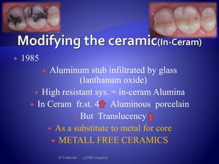  1985
 Aluminum stub infiltrated by glass
(lanthanum oxide)
 High resistant sys. = in-ceram Alumina
 In Ceram fr.st. 4 Aluminous porcelain
 But Translucency
 As a substitute to metal for core
 METALL FREE CERAMICS
Dr S.Nemati 13 CRD congress
 