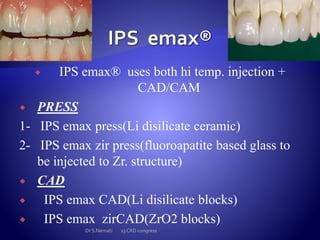  IPS emax® uses both hi temp. injection +
CAD/CAM
 PRESS
1- IPS emax press(Li disilicate ceramic)
2- IPS emax zir press(fluoroapatite based glass to
be injected to Zr. structure)
 CAD
 IPS emax CAD(Li disilicate blocks)
 IPS emax zirCAD(ZrO2 blocks)
Dr S.Nemati 13 CRD congress
 
