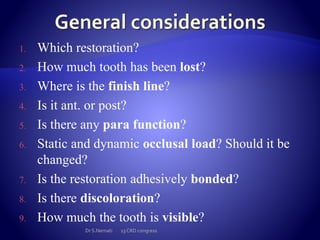 1. Which restoration?
2. How much tooth has been lost?
3. Where is the finish line?
4. Is it ant. or post?
5. Is there any para function?
6. Static and dynamic occlusal load? Should it be
changed?
7. Is the restoration adhesively bonded?
8. Is there discoloration?
9. How much the tooth is visible?
Dr S.Nemati 13 CRD congress
 