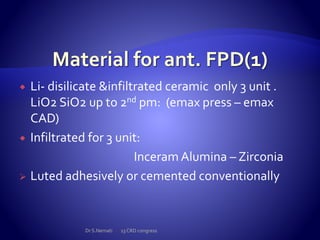  Li- disilicate &infiltrated ceramic only 3 unit .
LiO2 SiO2 up to 2nd pm: (emax press – emax
CAD)
 Infiltrated for 3 unit:
Inceram Alumina – Zirconia
 Luted adhesively or cemented conventionally
Dr S.Nemati 13 CRD congress
 