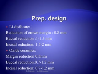  Li-disilicate:
Reduction of crown margin : 0.8 mm
Buccal reduction :1-1.5 mm
Incisal reduction: 1.5-2 mm
 Oxide ceramics:
Margin reduction 0.5mm
Buccal reduction:0.7-1.2 mm
Incisal reduction: 0.7-1.2 mm
Dr S.Nemati 13 CRD congress
 