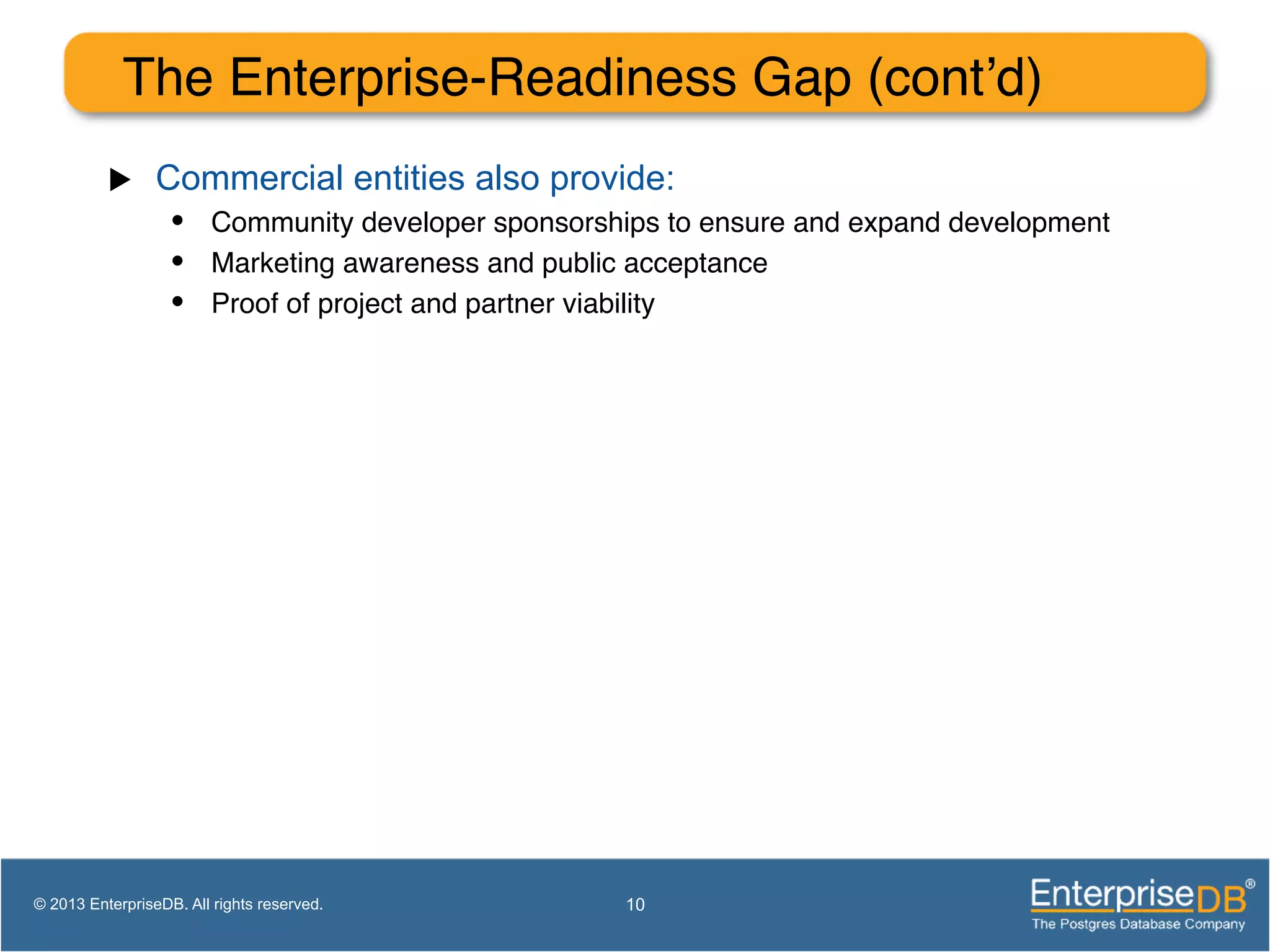 The Enterprise-Readiness Gap (cont’d)! u  Commercial entities also provide: •  Community developer sponsorships to ensure and expand development! •  Marketing awareness and public acceptance! •  Proof of project and partner viability! 10© 2013 EnterpriseDB. All rights reserved. 