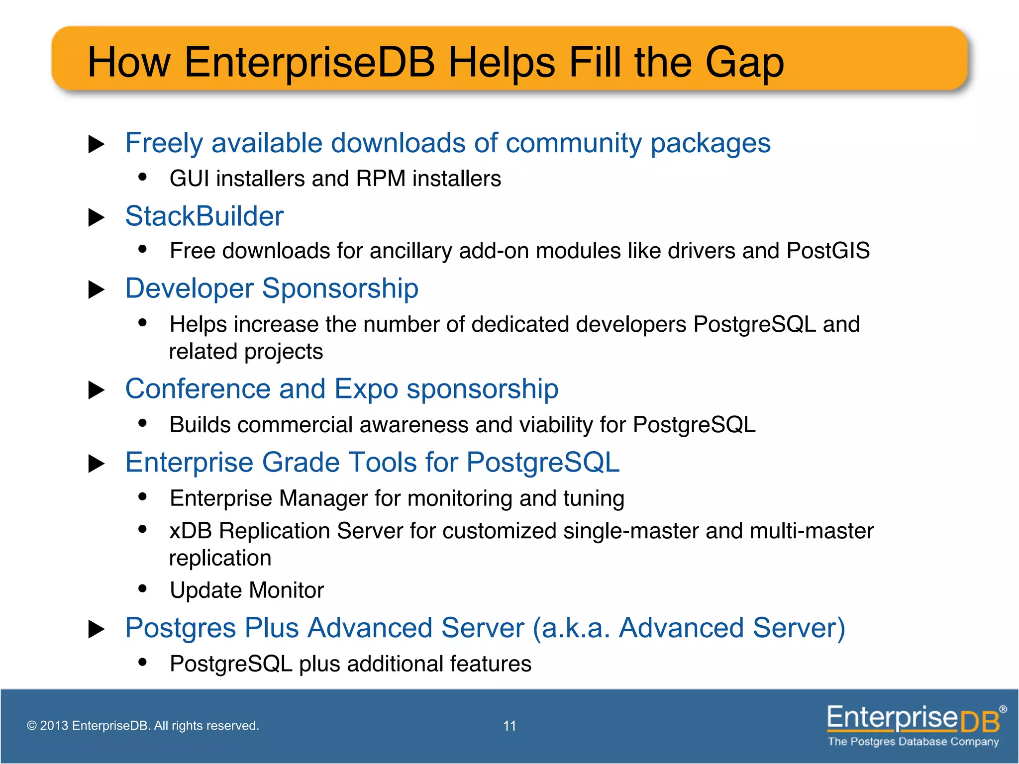 How EnterpriseDB Helps Fill the Gap ! u  Freely available downloads of community packages •  GUI installers and RPM installers! u  StackBuilder •  Free downloads for ancillary add-on modules like drivers and PostGIS! u  Developer Sponsorship •  Helps increase the number of dedicated developers PostgreSQL and related projects! u  Conference and Expo sponsorship •  Builds commercial awareness and viability for PostgreSQL! u  Enterprise Grade Tools for PostgreSQL •  Enterprise Manager for monitoring and tuning! •  xDB Replication Server for customized single-master and multi-master replication! •  Update Monitor! u  Postgres Plus Advanced Server (a.k.a. Advanced Server) •  PostgreSQL plus additional features! 11© 2013 EnterpriseDB. All rights reserved. 