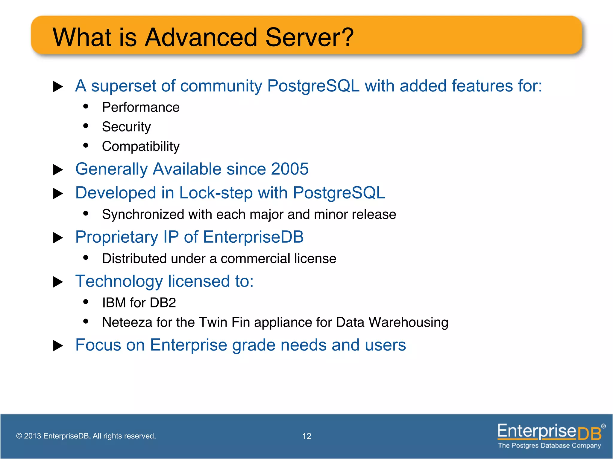 What is Advanced Server? ! u  A superset of community PostgreSQL with added features for: •  Performance! •  Security! •  Compatibility! u  Generally Available since 2005 u  Developed in Lock-step with PostgreSQL •  Synchronized with each major and minor release! u  Proprietary IP of EnterpriseDB •  Distributed under a commercial license! u  Technology licensed to: •  IBM for DB2! •  Neteeza for the Twin Fin appliance for Data Warehousing! u  Focus on Enterprise grade needs and users 12© 2013 EnterpriseDB. All rights reserved. 
