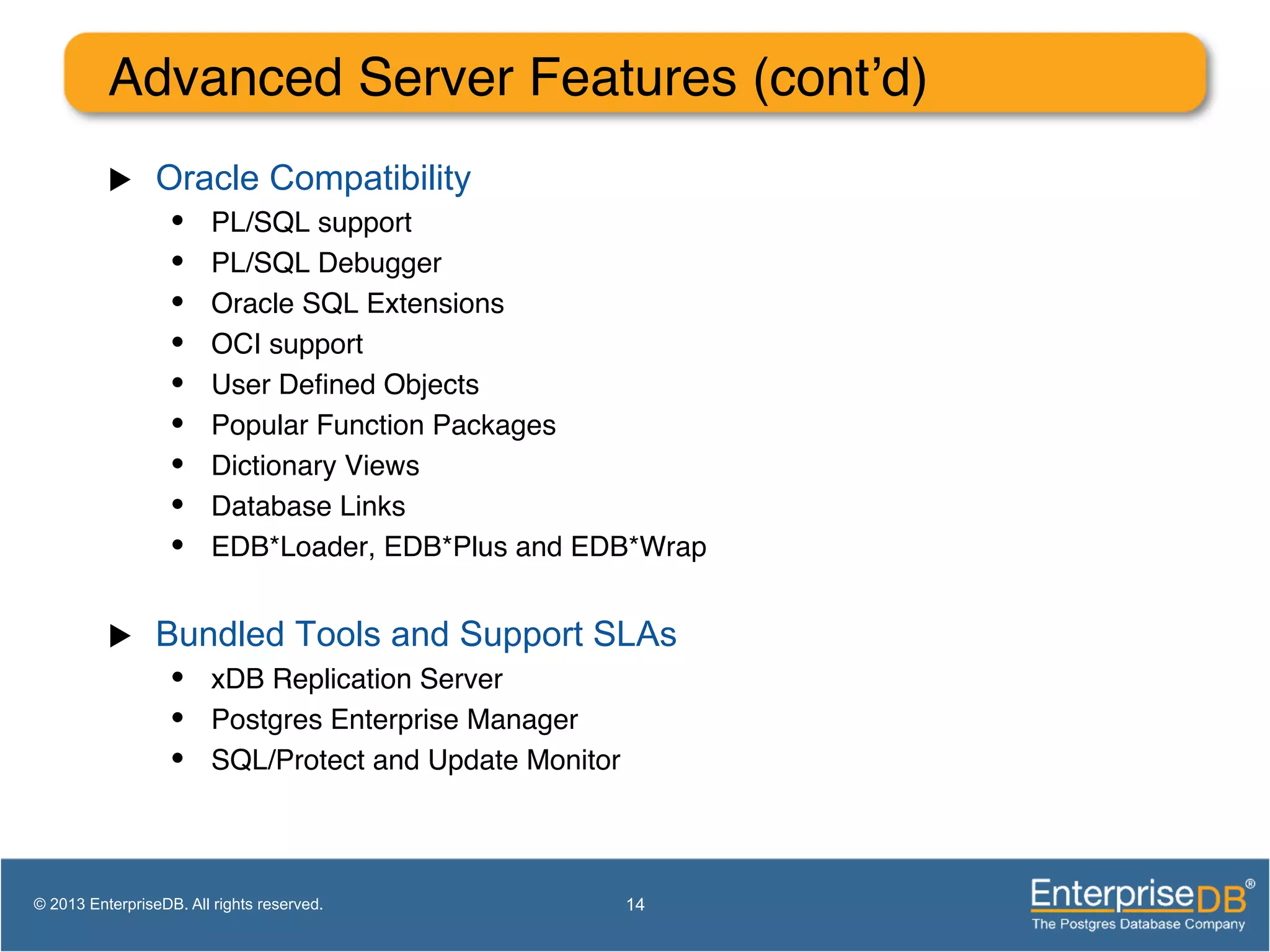 Advanced Server Features (cont’d) ! u  Oracle Compatibility •  PL/SQL support! •  PL/SQL Debugger! •  Oracle SQL Extensions! •  OCI support! •  User Deﬁned Objects! •  Popular Function Packages! •  Dictionary Views! •  Database Links! •  EDB*Loader, EDB*Plus and EDB*Wrap! u  Bundled Tools and Support SLAs •  xDB Replication Server! •  Postgres Enterprise Manager! •  SQL/Protect and Update Monitor! 14© 2013 EnterpriseDB. All rights reserved. 