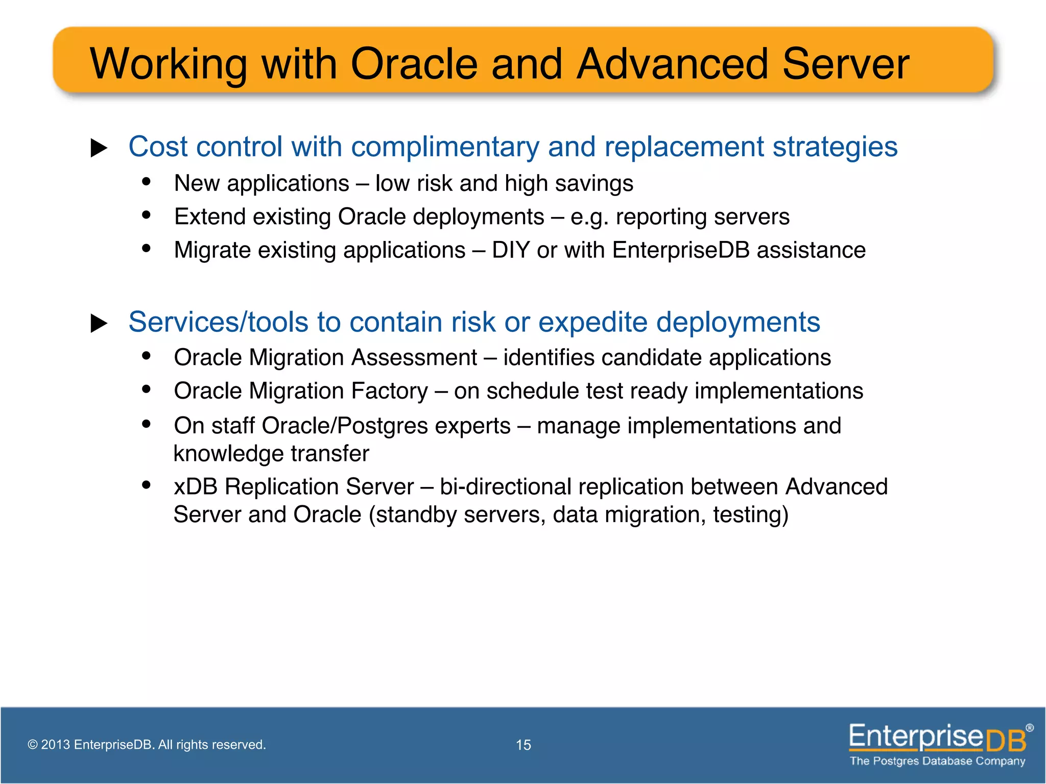 Working with Oracle and Advanced Server ! u  Cost control with complimentary and replacement strategies •  New applications – low risk and high savings! •  Extend existing Oracle deployments – e.g. reporting servers! •  Migrate existing applications – DIY or with EnterpriseDB assistance! u  Services/tools to contain risk or expedite deployments •  Oracle Migration Assessment – identiﬁes candidate applications! •  Oracle Migration Factory – on schedule test ready implementations! •  On staff Oracle/Postgres experts – manage implementations and knowledge transfer! •  xDB Replication Server – bi-directional replication between Advanced Server and Oracle (standby servers, data migration, testing)! 15© 2013 EnterpriseDB. All rights reserved. 