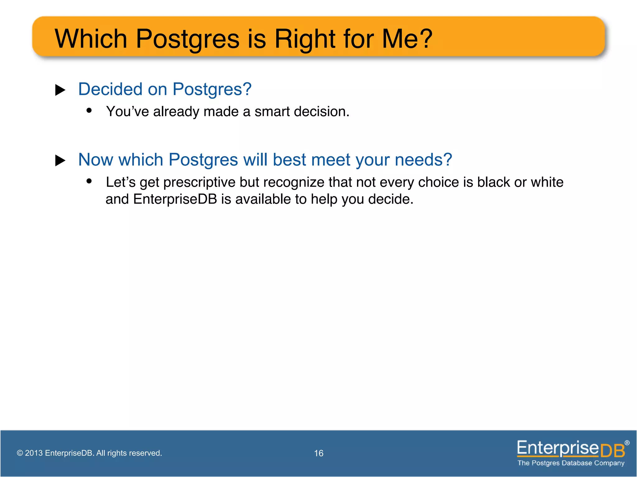 Which Postgres is Right for Me? ! u  Decided on Postgres? •  You’ve already made a smart decision.! u  Now which Postgres will best meet your needs? •  Let’s get prescriptive but recognize that not every choice is black or white and EnterpriseDB is available to help you decide.! 16© 2013 EnterpriseDB. All rights reserved. 