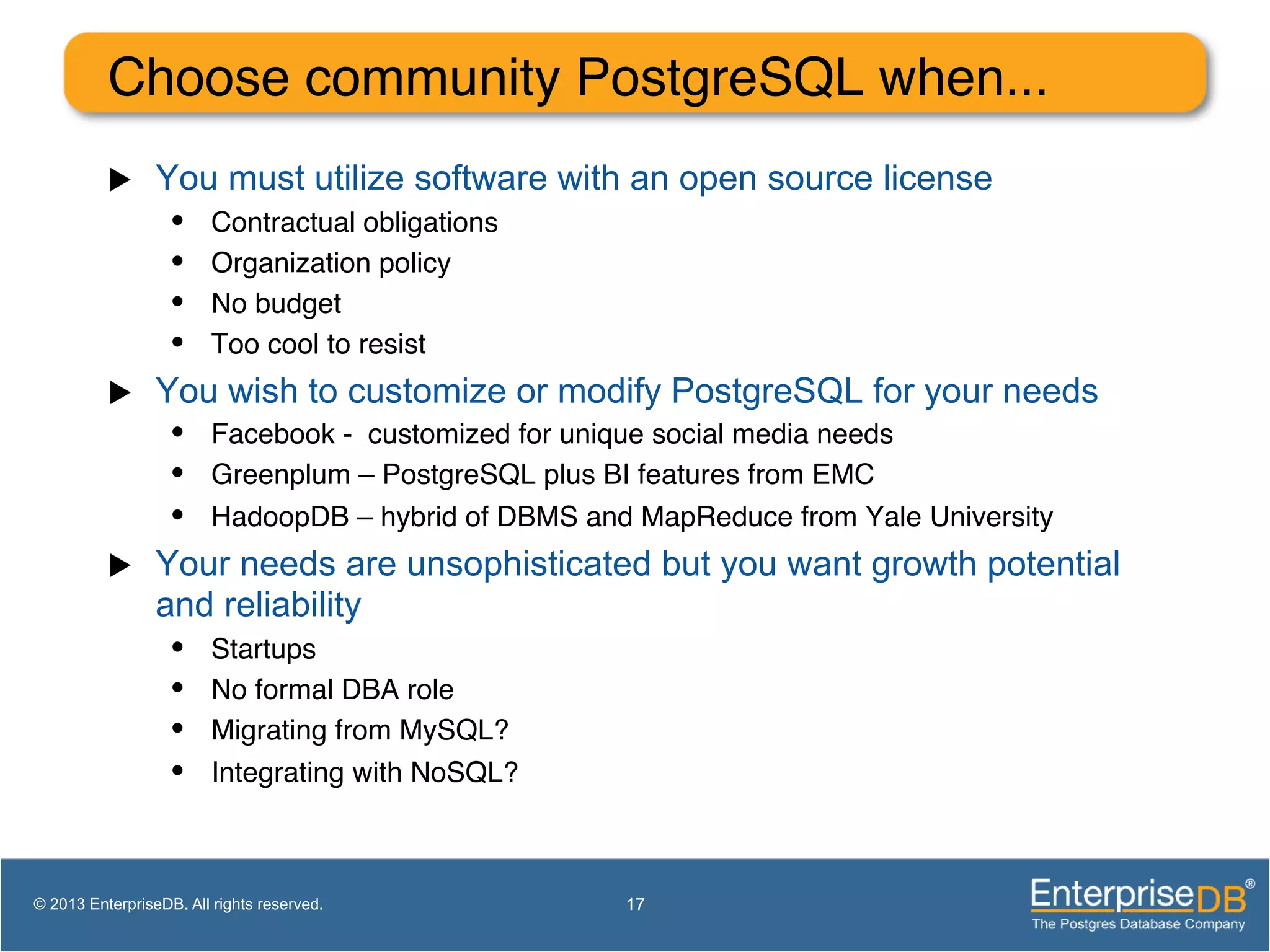 Choose community PostgreSQL when... ! u  You must utilize software with an open source license •  Contractual obligations! •  Organization policy! •  No budget! •  Too cool to resist! u  You wish to customize or modify PostgreSQL for your needs •  Facebook - customized for unique social media needs! •  Greenplum – PostgreSQL plus BI features from EMC! •  HadoopDB – hybrid of DBMS and MapReduce from Yale University! u  Your needs are unsophisticated but you want growth potential and reliability •  Startups! •  No formal DBA role! •  Migrating from MySQL?! •  Integrating with NoSQL?! 17© 2013 EnterpriseDB. All rights reserved. 