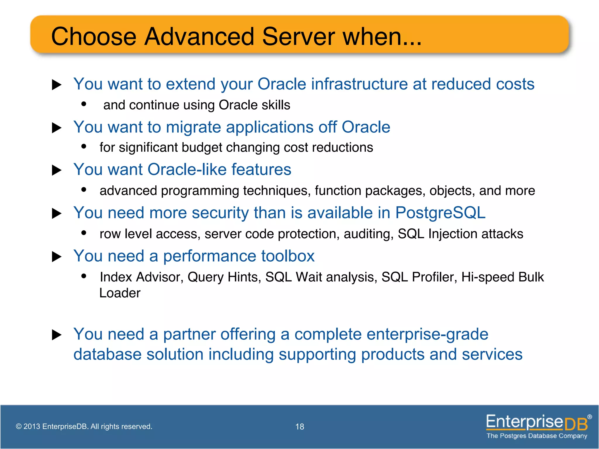 Choose Advanced Server when... ! u  You want to extend your Oracle infrastructure at reduced costs •  and continue using Oracle skills! u  You want to migrate applications off Oracle •  for signiﬁcant budget changing cost reductions! u  You want Oracle-like features •  advanced programming techniques, function packages, objects, and more! u  You need more security than is available in PostgreSQL •  row level access, server code protection, auditing, SQL Injection attacks! u  You need a performance toolbox •  Index Advisor, Query Hints, SQL Wait analysis, SQL Proﬁler, Hi-speed Bulk Loader! u  You need a partner offering a complete enterprise-grade database solution including supporting products and services 18© 2013 EnterpriseDB. All rights reserved. 