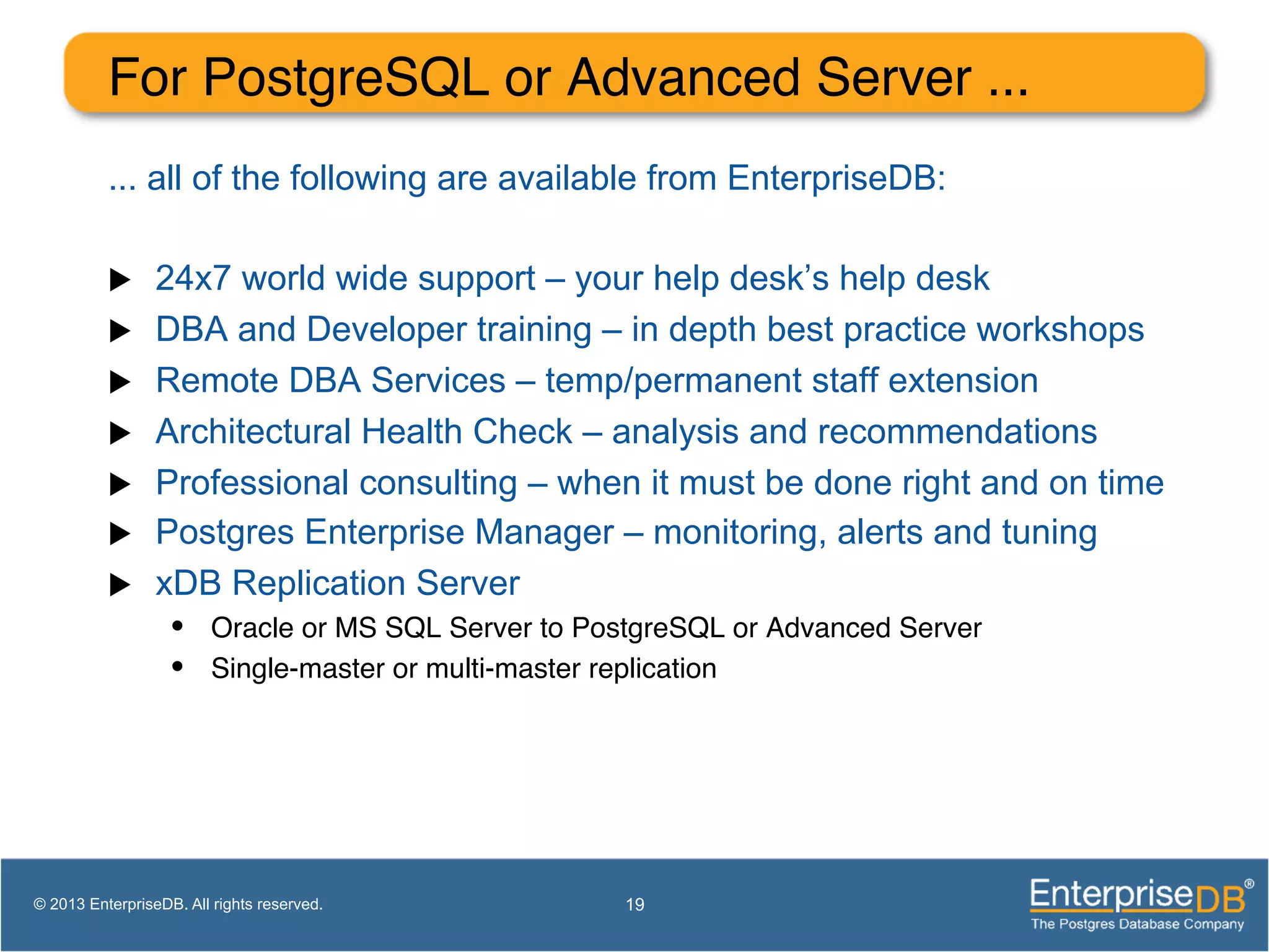 For PostgreSQL or Advanced Server ...! ... all of the following are available from EnterpriseDB: u  24x7 world wide support – your help desk’s help desk u  DBA and Developer training – in depth best practice workshops u  Remote DBA Services – temp/permanent staff extension u  Architectural Health Check – analysis and recommendations u  Professional consulting – when it must be done right and on time u  Postgres Enterprise Manager – monitoring, alerts and tuning u  xDB Replication Server •  Oracle or MS SQL Server to PostgreSQL or Advanced Server! •  Single-master or multi-master replication! 19© 2013 EnterpriseDB. All rights reserved. 