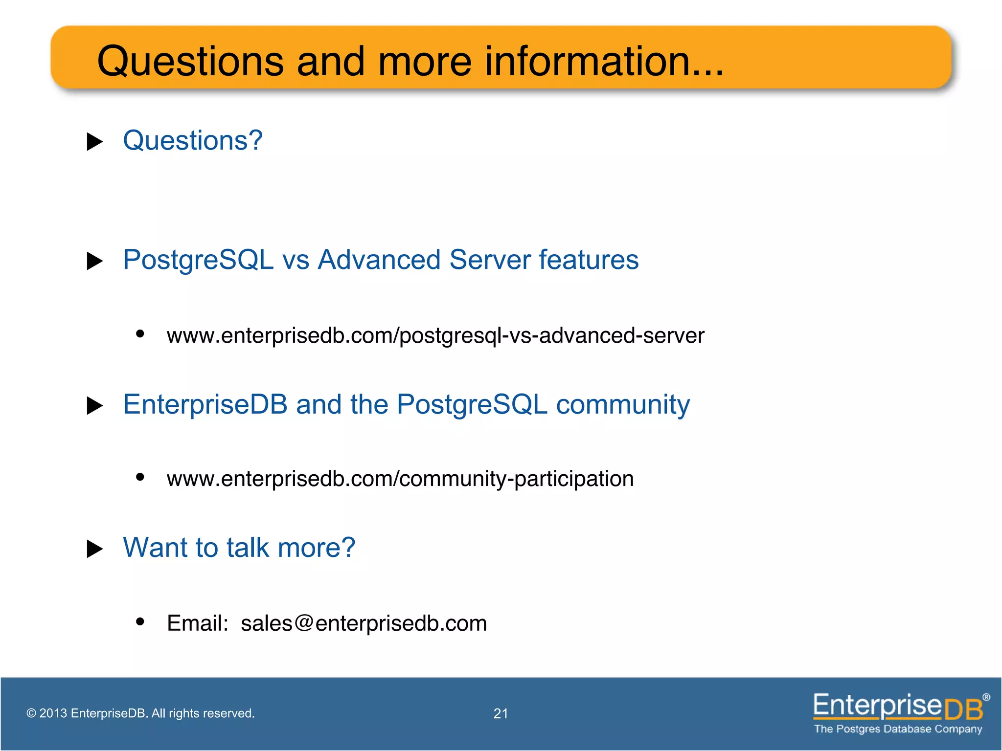 Questions and more information...! u  Questions? u  PostgreSQL vs Advanced Server features •  www.enterprisedb.com/postgresql-vs-advanced-server! u  EnterpriseDB and the PostgreSQL community •  www.enterprisedb.com/community-participation! u  Want to talk more? •  Email: sales@enterprisedb.com! 21© 2013 EnterpriseDB. All rights reserved. 