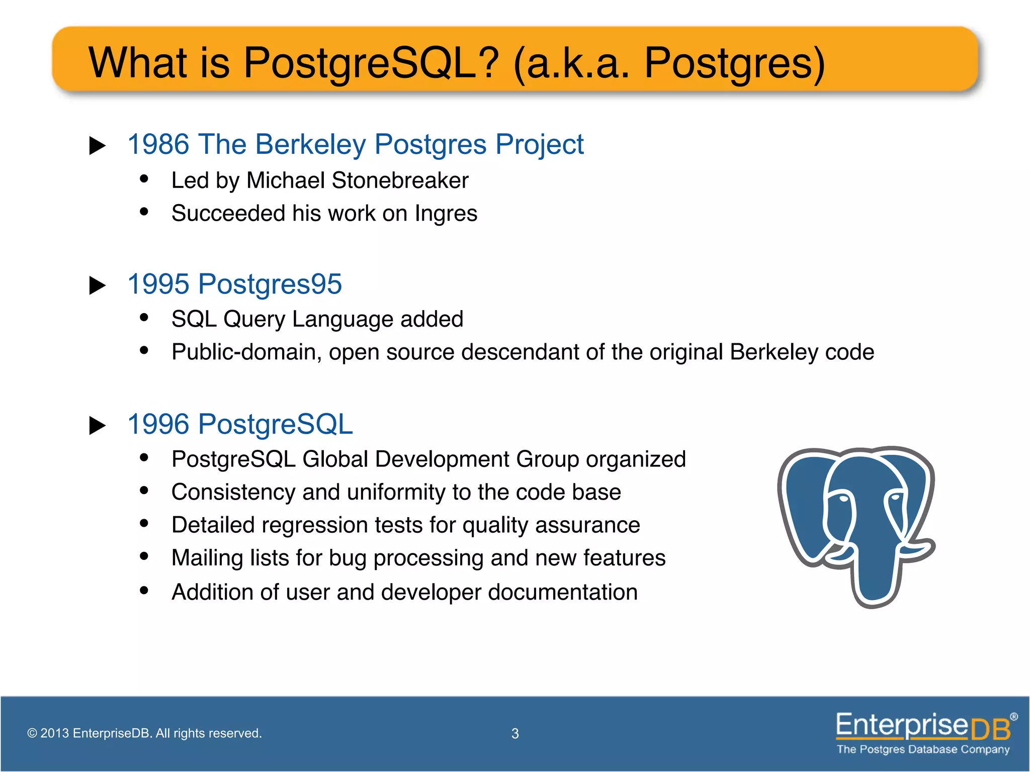 What is PostgreSQL? (a.k.a. Postgres)! u  1986 The Berkeley Postgres Project •  Led by Michael Stonebreaker! •  Succeeded his work on Ingres! u  1995 Postgres95 •  SQL Query Language added! •  Public-domain, open source descendant of the original Berkeley code! u  1996 PostgreSQL •  PostgreSQL Global Development Group organized! •  Consistency and uniformity to the code base! •  Detailed regression tests for quality assurance! •  Mailing lists for bug processing and new features! •  Addition of user and developer documentation! 3© 2013 EnterpriseDB. All rights reserved. 