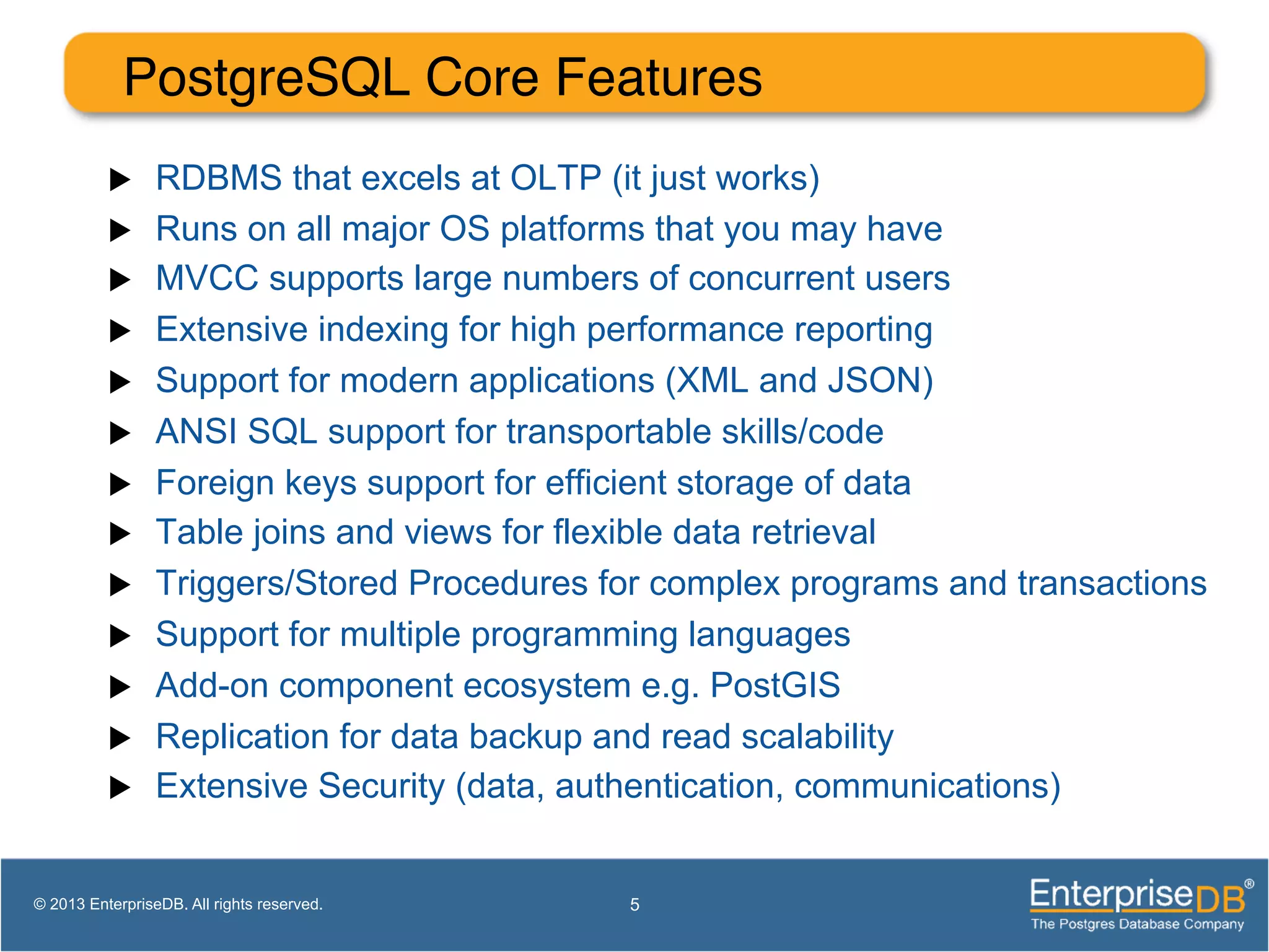 PostgreSQL Core Features! u  RDBMS that excels at OLTP (it just works) u  Runs on all major OS platforms that you may have u  MVCC supports large numbers of concurrent users u  Extensive indexing for high performance reporting u  Support for modern applications (XML and JSON) u  ANSI SQL support for transportable skills/code u  Foreign keys support for efficient storage of data u  Table joins and views for flexible data retrieval u  Triggers/Stored Procedures for complex programs and transactions u  Support for multiple programming languages u  Add-on component ecosystem e.g. PostGIS u  Replication for data backup and read scalability u  Extensive Security (data, authentication, communications) 5© 2013 EnterpriseDB. All rights reserved. 
