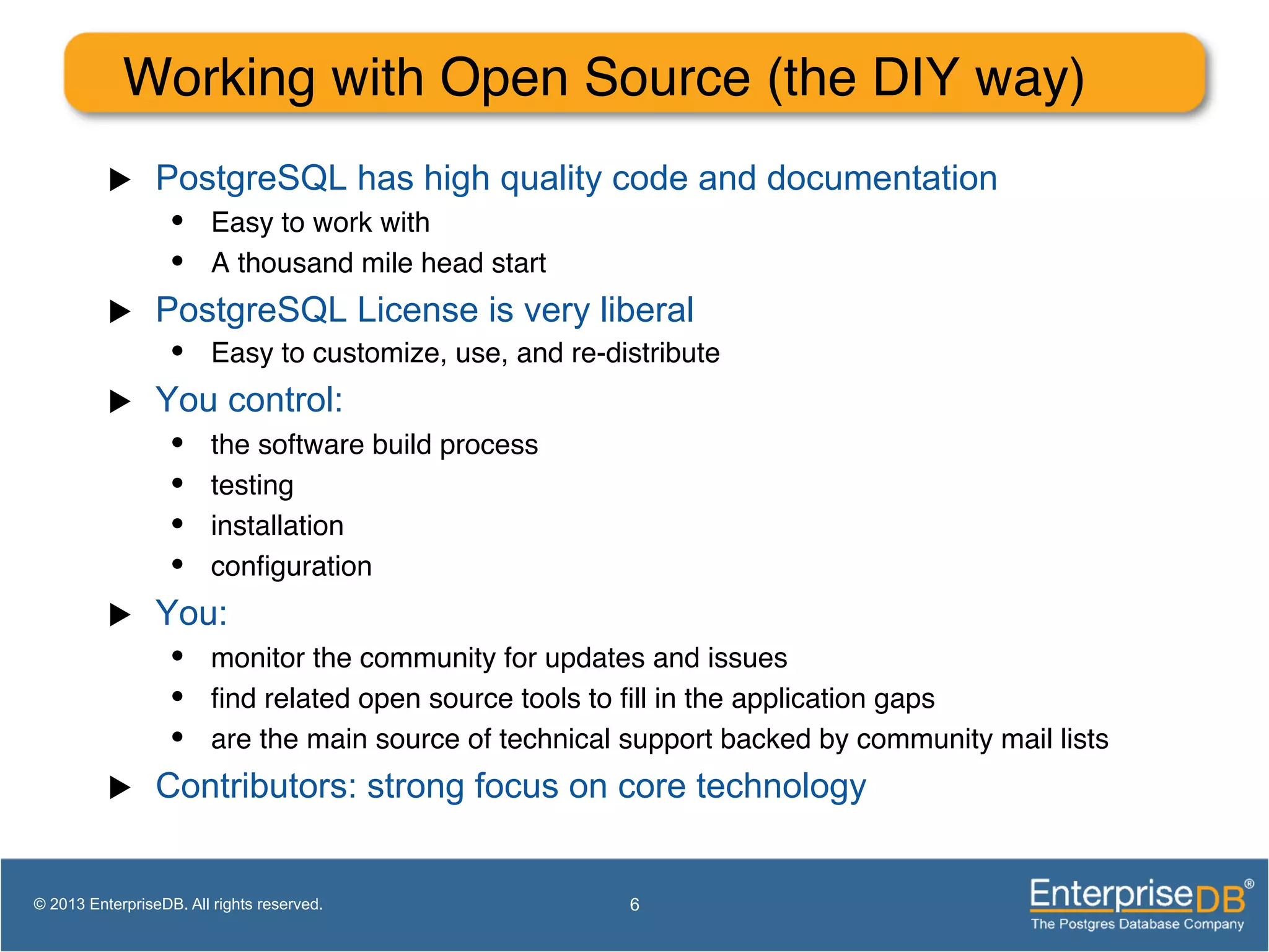 Working with Open Source (the DIY way)! u  PostgreSQL has high quality code and documentation •  Easy to work with! •  A thousand mile head start! u  PostgreSQL License is very liberal •  Easy to customize, use, and re-distribute! u  You control: •  the software build process! •  testing! •  installation! •  conﬁguration! u  You: •  monitor the community for updates and issues! •  ﬁnd related open source tools to ﬁll in the application gaps! •  are the main source of technical support backed by community mail lists! u  Contributors: strong focus on core technology 6© 2013 EnterpriseDB. All rights reserved. 