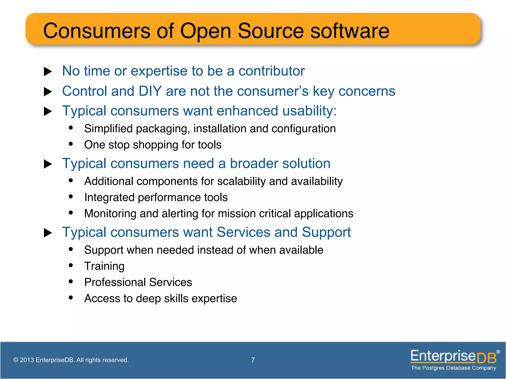 Consumers of Open Source software ! u  No time or expertise to be a contributor u  Control and DIY are not the consumer’s key concerns u  Typical consumers want enhanced usability: •  Simpliﬁed packaging, installation and conﬁguration! •  One stop shopping for tools! u  Typical consumers need a broader solution •  Additional components for scalability and availability! •  Integrated performance tools! •  Monitoring and alerting for mission critical applications! u  Typical consumers want Services and Support •  Support when needed instead of when available! •  Training! •  Professional Services! •  Access to deep skills expertise ! 7© 2013 EnterpriseDB. All rights reserved. 